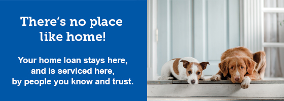 There's no place like home! Your home loan stays here, and is serviced here, by people you know and trust.