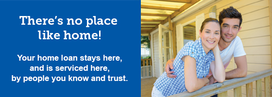 There's no place like home! Your home loan stays here, and is serviced here, by people you know and trust.